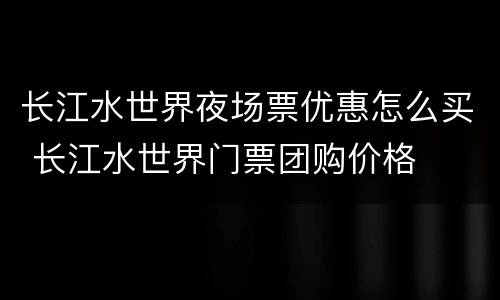 长江水世界夜场票优惠怎么买 长江水世界门票团购价格