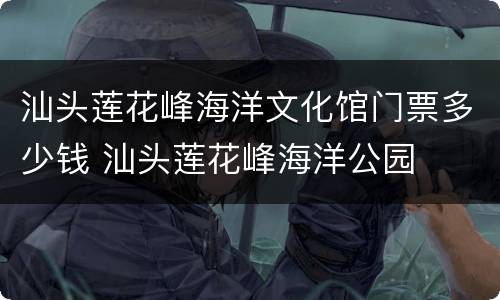 汕头莲花峰海洋文化馆门票多少钱 汕头莲花峰海洋公园