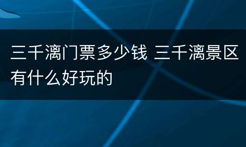三千漓门票多少钱 三千漓景区有什么好玩的