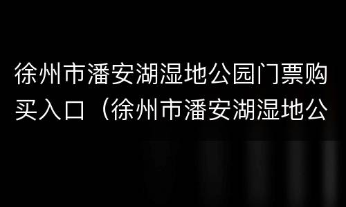 徐州市潘安湖湿地公园门票购买入口（徐州市潘安湖湿地公园门票购买入口电话）