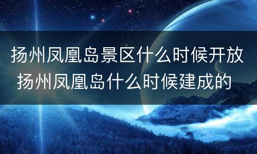扬州凤凰岛景区什么时候开放 扬州凤凰岛什么时候建成的