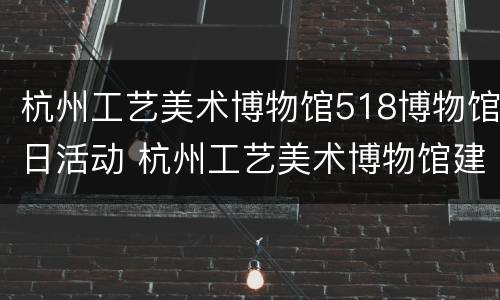杭州工艺美术博物馆518博物馆日活动 杭州工艺美术博物馆建筑设计