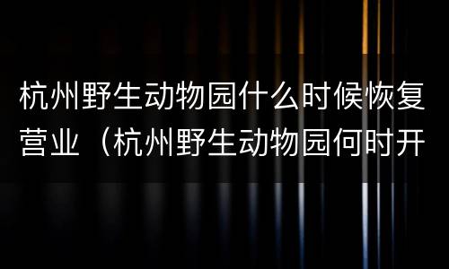 杭州野生动物园什么时候恢复营业（杭州野生动物园何时开园）