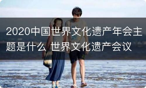 2020中国世界文化遗产年会主题是什么 世界文化遗产会议