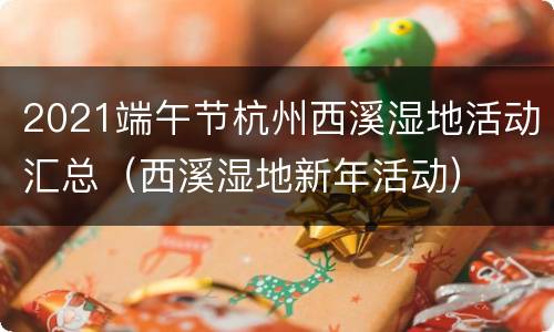 2021端午节杭州西溪湿地活动汇总（西溪湿地新年活动）