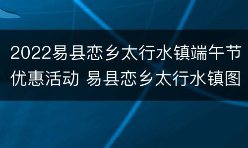 2022易县恋乡太行水镇端午节优惠活动 易县恋乡太行水镇图片