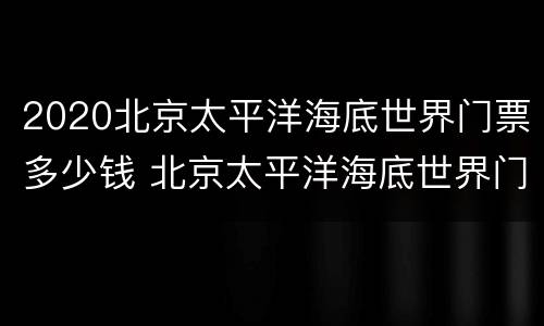 2020北京太平洋海底世界门票多少钱 北京太平洋海底世界门票价格
