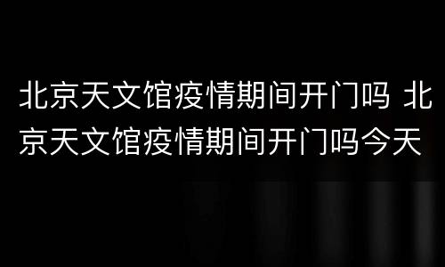 北京天文馆疫情期间开门吗 北京天文馆疫情期间开门吗今天