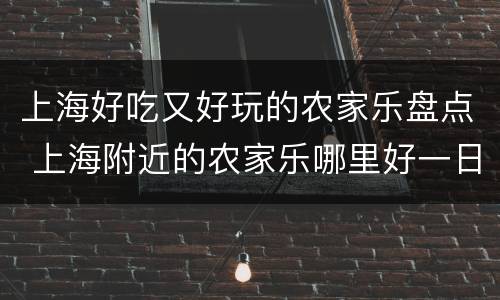 上海好吃又好玩的农家乐盘点 上海附近的农家乐哪里好一日游