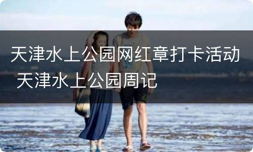 天津水上公园网红章打卡活动 天津水上公园周记