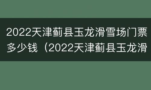 2022天津蓟县玉龙滑雪场门票多少钱（2022天津蓟县玉龙滑雪场门票多少钱呀）