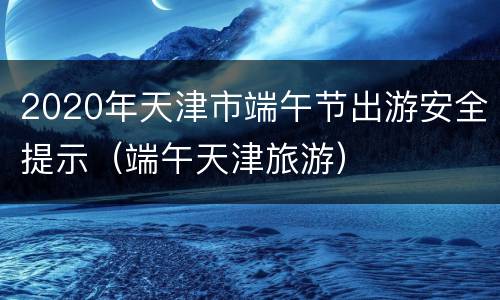 2020年天津市端午节出游安全提示（端午天津旅游）