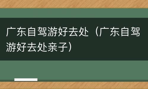 广东自驾游好去处（广东自驾游好去处亲子）