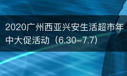 2020广州西亚兴安生活超市年中大促活动（6.30-7.7）