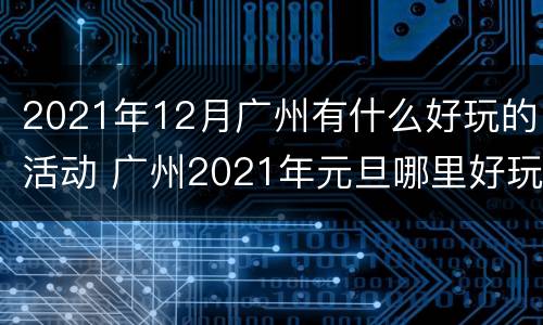 2021年12月广州有什么好玩的活动 广州2021年元旦哪里好玩