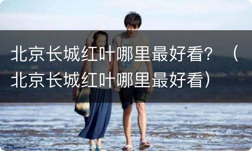 北京长城红叶哪里最好看？（北京长城红叶哪里最好看）