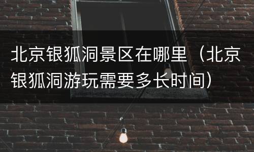 北京银狐洞景区在哪里（北京银狐洞游玩需要多长时间）