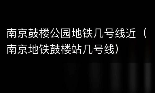 南京鼓楼公园地铁几号线近（南京地铁鼓楼站几号线）