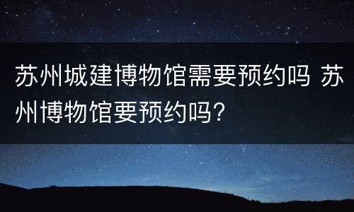 苏州城建博物馆需要预约吗 苏州博物馆要预约吗?
