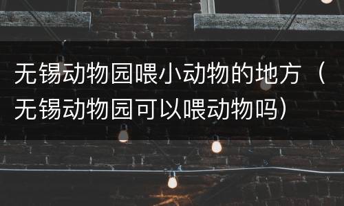 无锡动物园喂小动物的地方（无锡动物园可以喂动物吗）