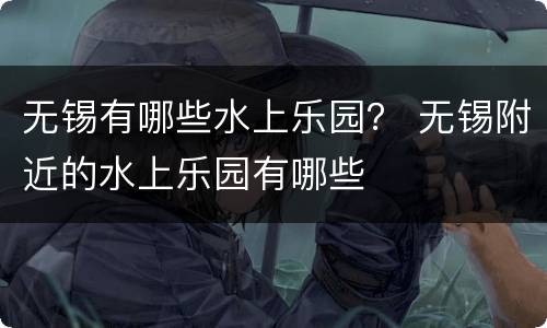 无锡有哪些水上乐园？ 无锡附近的水上乐园有哪些