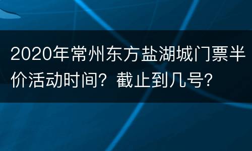 2020年常州东方盐湖城门票半价活动时间？截止到几号？