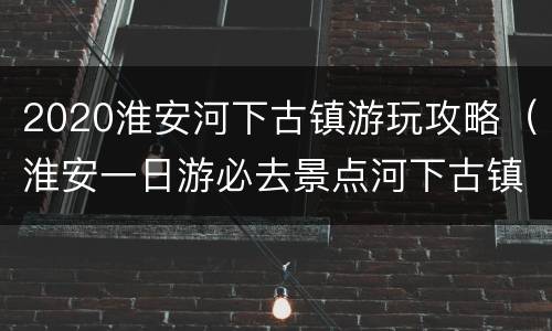 2020淮安河下古镇游玩攻略（淮安一日游必去景点河下古镇）