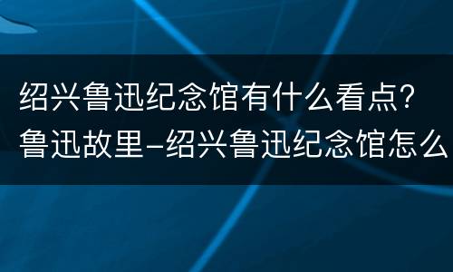 绍兴鲁迅纪念馆有什么看点? 鲁迅故里-绍兴鲁迅纪念馆怎么样