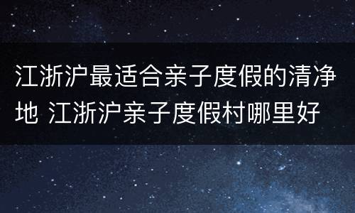 江浙沪最适合亲子度假的清净地 江浙沪亲子度假村哪里好