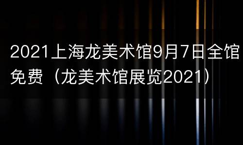 2021上海龙美术馆9月7日全馆免费（龙美术馆展览2021）