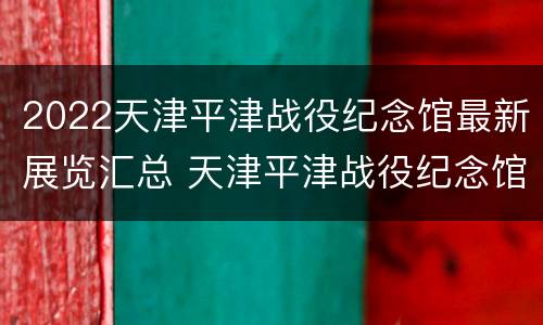 2022天津平津战役纪念馆最新展览汇总 天津平津战役纪念馆春节开放时间