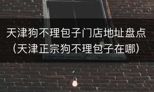 天津狗不理包子门店地址盘点（天津正宗狗不理包子在哪）