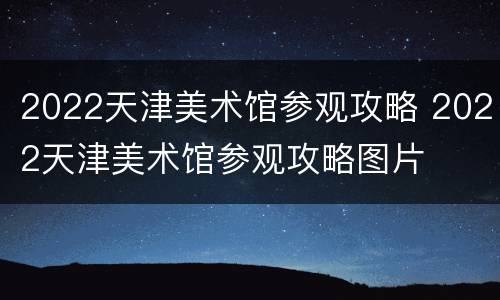 2022天津美术馆参观攻略 2022天津美术馆参观攻略图片