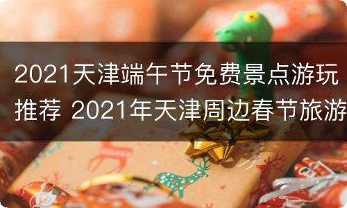 2021天津端午节免费景点游玩推荐 2021年天津周边春节旅游攻略