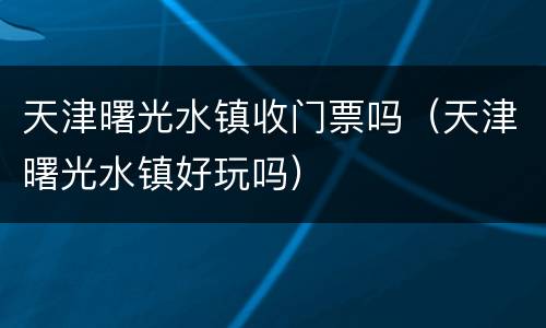 天津曙光水镇收门票吗（天津曙光水镇好玩吗）