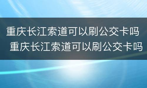 重庆长江索道可以刷公交卡吗 重庆长江索道可以刷公交卡吗现在