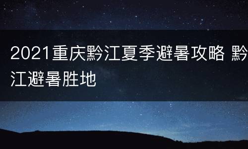 2021重庆黔江夏季避暑攻略 黔江避暑胜地