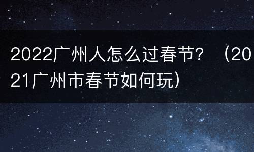 2022广州人怎么过春节？（2021广州市春节如何玩）