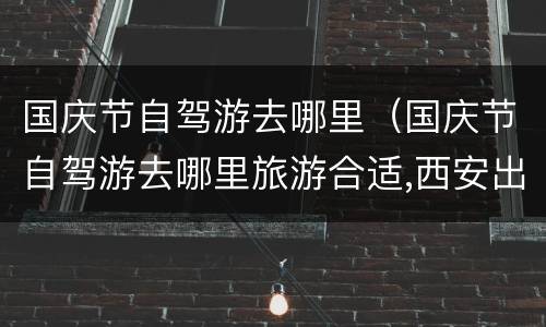 国庆节自驾游去哪里（国庆节自驾游去哪里旅游合适,西安出发）