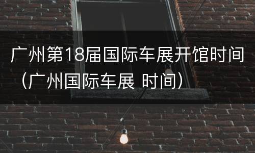 广州第18届国际车展开馆时间（广州国际车展 时间）