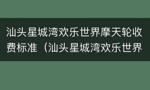汕头星城湾欢乐世界摩天轮收费标准（汕头星城湾欢乐世界摩天轮收费标准是多少）