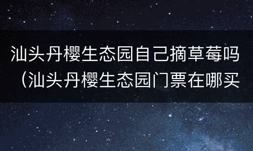 汕头丹樱生态园自己摘草莓吗（汕头丹樱生态园门票在哪买）