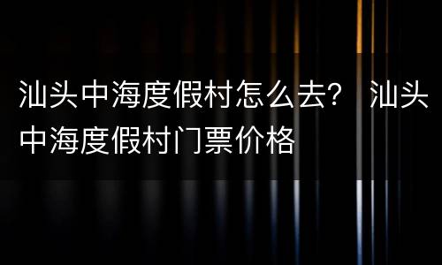 汕头中海度假村怎么去？ 汕头中海度假村门票价格