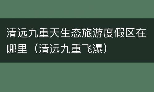 清远九重天生态旅游度假区在哪里（清远九重飞瀑）