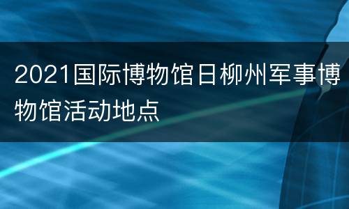 2021国际博物馆日柳州军事博物馆活动地点