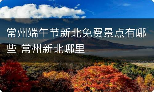 常州端午节新北免费景点有哪些 常州新北哪里