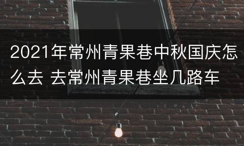 2021年常州青果巷中秋国庆怎么去 去常州青果巷坐几路车