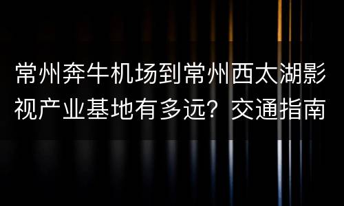 常州奔牛机场到常州西太湖影视产业基地有多远？交通指南？