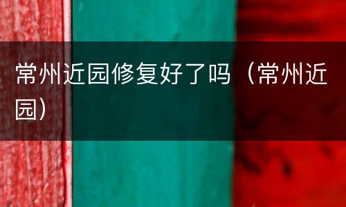 常州近园修复好了吗（常州近园）