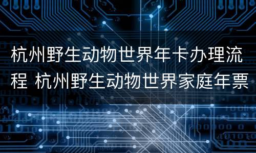 杭州野生动物世界年卡办理流程 杭州野生动物世界家庭年票